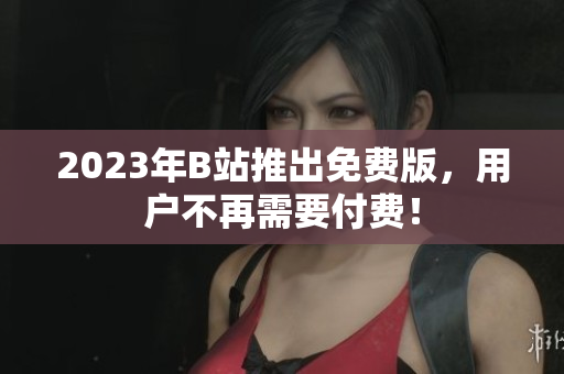 2023年B站推出免费版，用户不再需要付费！
