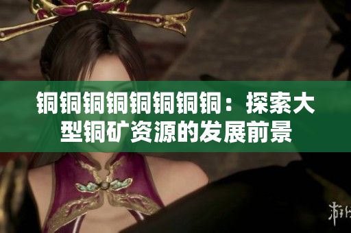 铜铜铜铜铜铜铜铜：探索大型铜矿资源的发展前景