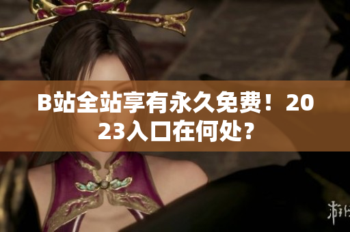 B站全站享有永久免费！2023入口在何处？