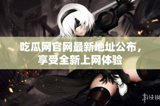 吃瓜网官网最新地址公布，享受全新上网体验