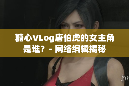 糖心VLog唐伯虎的女主角是谁？- 网络编辑揭秘