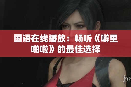 国语在线播放：畅听《噼里啪啦》的最佳选择