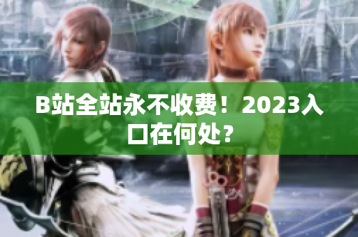 B站全站永不收费！2023入口在何处？