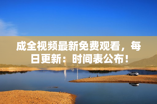 成全视频最新免费观看，每日更新：时间表公布！