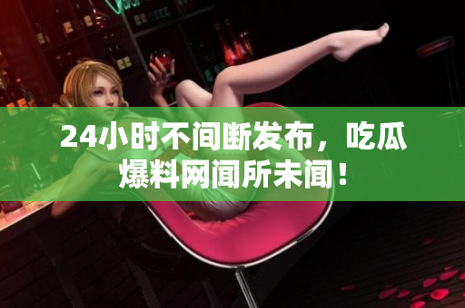 24小时不间断发布，吃瓜爆料网闻所未闻！