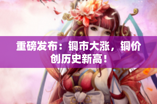 重磅发布：铜市大涨，铜价创历史新高！