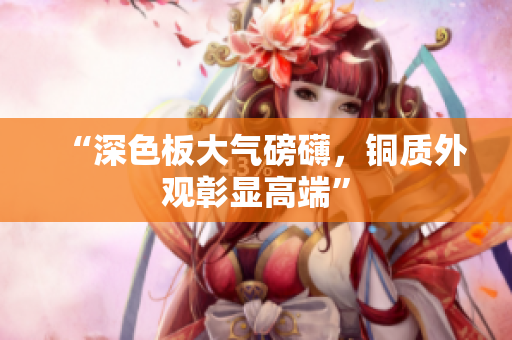 “深色板大气磅礴，铜质外观彰显高端”