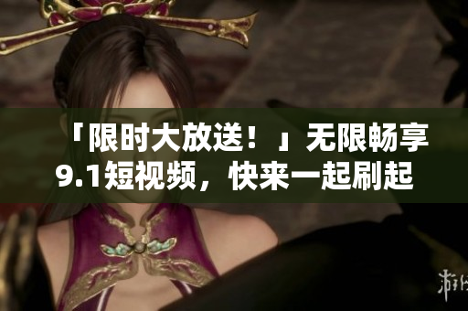 「限时大放送！」无限畅享9.1短视频，快来一起刷起来