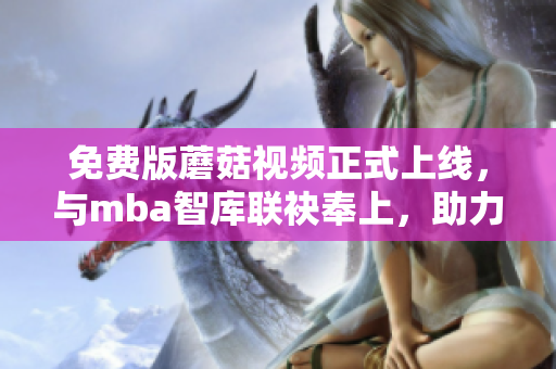 免费版蘑菇视频正式上线，与mba智库联袂奉上，助力网络学习