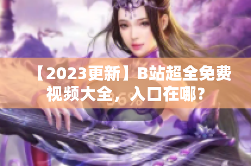 【2023更新】B站超全免费视频大全，入口在哪？