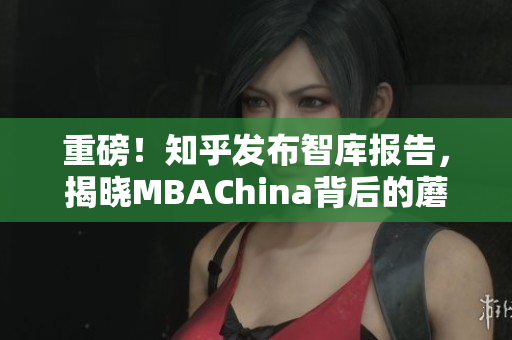 重磅！知乎发布智库报告，揭晓MBAChina背后的蘑菇视频！