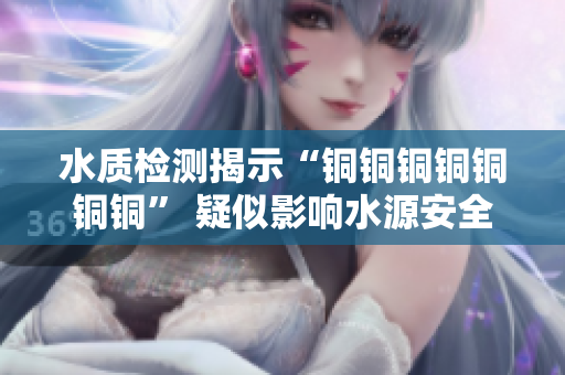 水质检测揭示“铜铜铜铜铜铜铜” 疑似影响水源安全