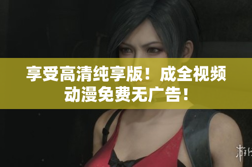 享受高清纯享版！成全视频动漫免费无广告！