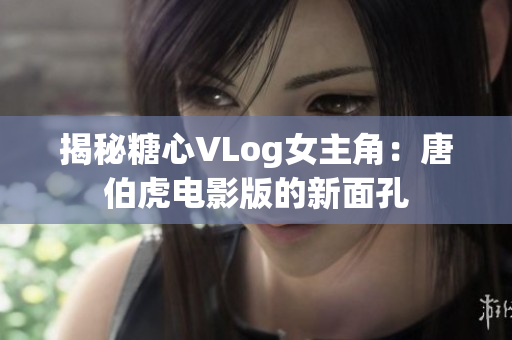 揭秘糖心VLog女主角：唐伯虎电影版的新面孔