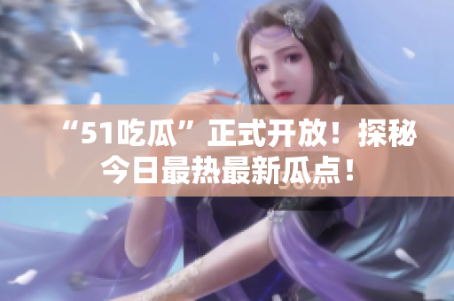 “51吃瓜”正式开放！探秘今日最热最新瓜点！