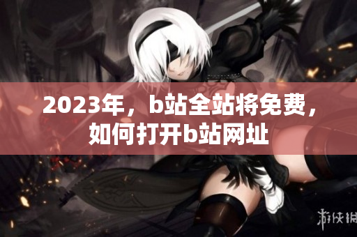 2023年，b站全站将免费，如何打开b站网址