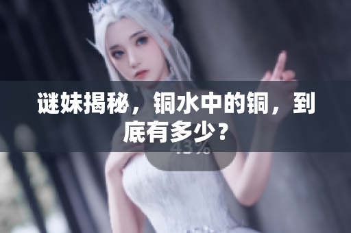 谜妹揭秘，铜水中的铜，到底有多少？