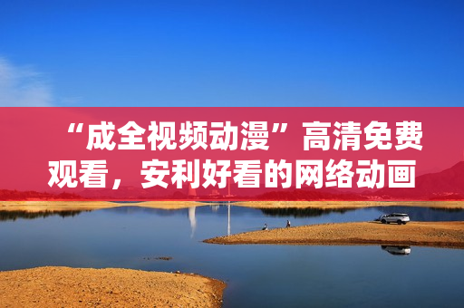 “成全视频动漫”高清免费观看，安利好看的网络动画！