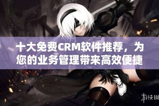 十大免费CRM软件推荐，为您的业务管理带来高效便捷！