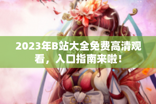 2023年B站大全免费高清观看，入口指南来啦！