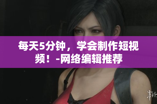 每天5分钟，学会制作短视频！-网络编辑推荐