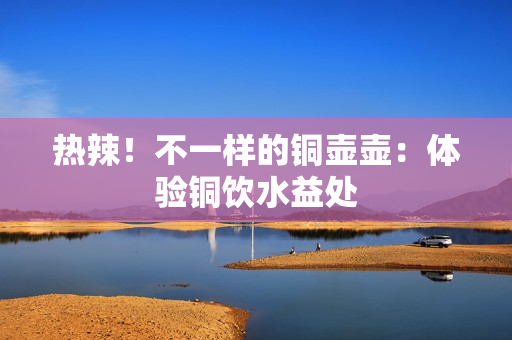 热辣！不一样的铜壶壶：体验铜饮水益处