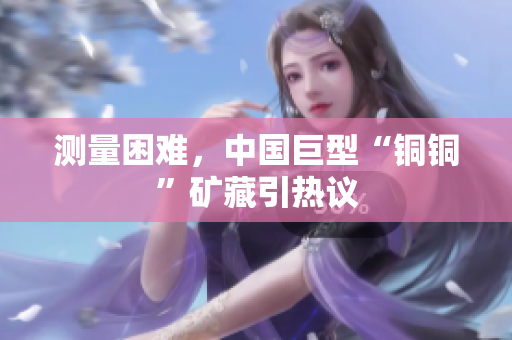 测量困难，中国巨型“铜铜”矿藏引热议