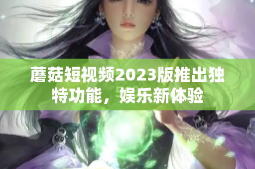 蘑菇短视频2023版推出独特功能，娱乐新体验