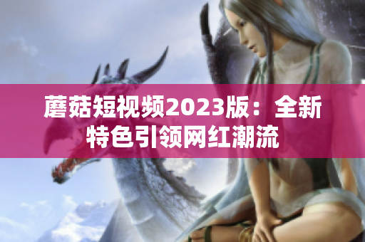 蘑菇短视频2023版：全新特色引领网红潮流