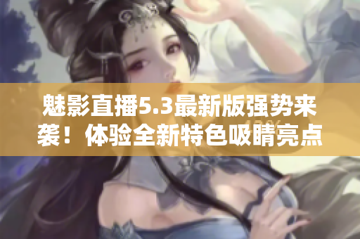 魅影直播5.3最新版强势来袭！体验全新特色吸睛亮点