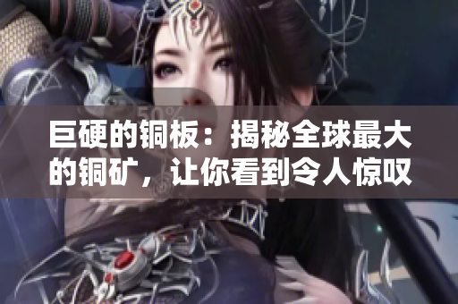 巨硬的铜板：揭秘全球最大的铜矿，让你看到令人惊叹的规模和价值！