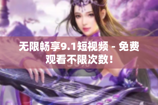 无限畅享9.1短视频 - 免费观看不限次数！