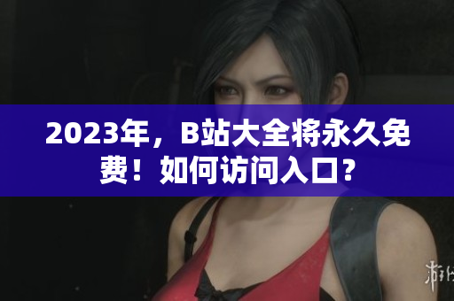 2023年，B站大全将永久免费！如何访问入口？