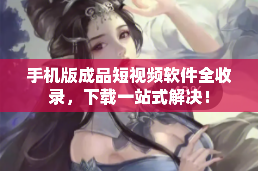 手机版成品短视频软件全收录，下载一站式解决！