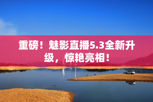 重磅！魅影直播5.3全新升级，惊艳亮相！