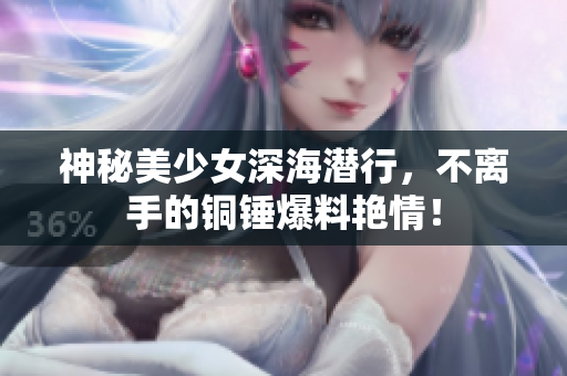 神秘美少女深海潜行，不离手的铜锤爆料艳情！