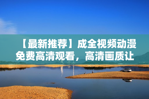 【最新推荐】成全视频动漫免费高清观看，高清画质让你爽到看哭！