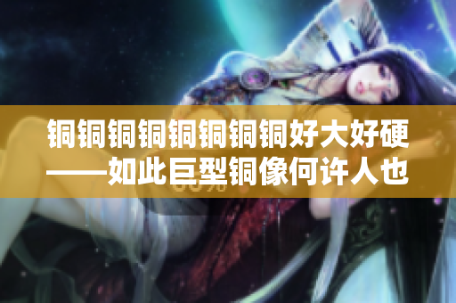 铜铜铜铜铜铜铜铜好大好硬——如此巨型铜像何许人也？