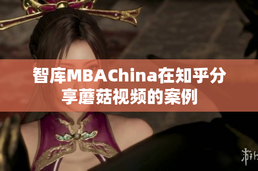 智库MBAChina在知乎分享蘑菇视频的案例
