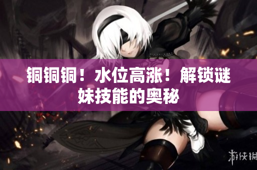铜铜铜！水位高涨！解锁谜妹技能的奥秘