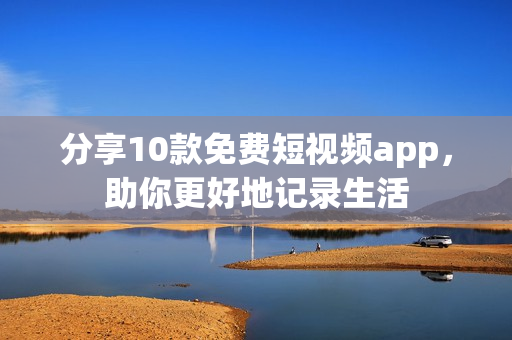 分享10款免费短视频app，助你更好地记录生活