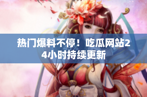 热门爆料不停！吃瓜网站24小时持续更新