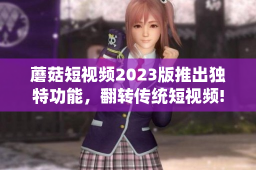 蘑菇短视频2023版推出独特功能，翻转传统短视频!