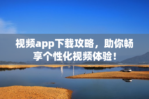 视频app下载攻略，助你畅享个性化视频体验！