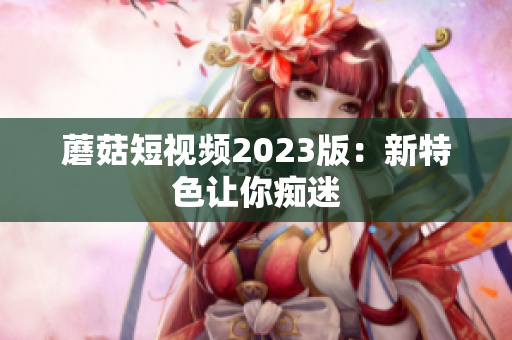 蘑菇短视频2023版：新特色让你痴迷