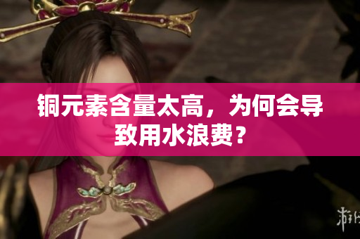 铜元素含量太高，为何会导致用水浪费？