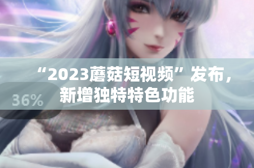 “2023蘑菇短视频”发布，新增独特特色功能