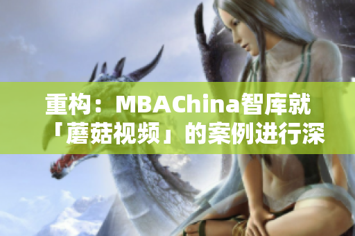 重构：MBAChina智库就「蘑菇视频」的案例进行深度解析