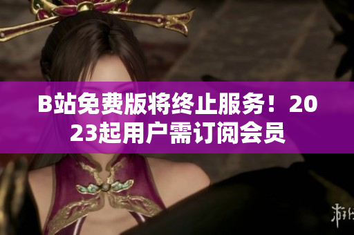 B站免费版将终止服务！2023起用户需订阅会员