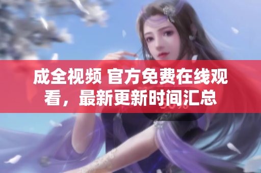 成全视频 官方免费在线观看，最新更新时间汇总